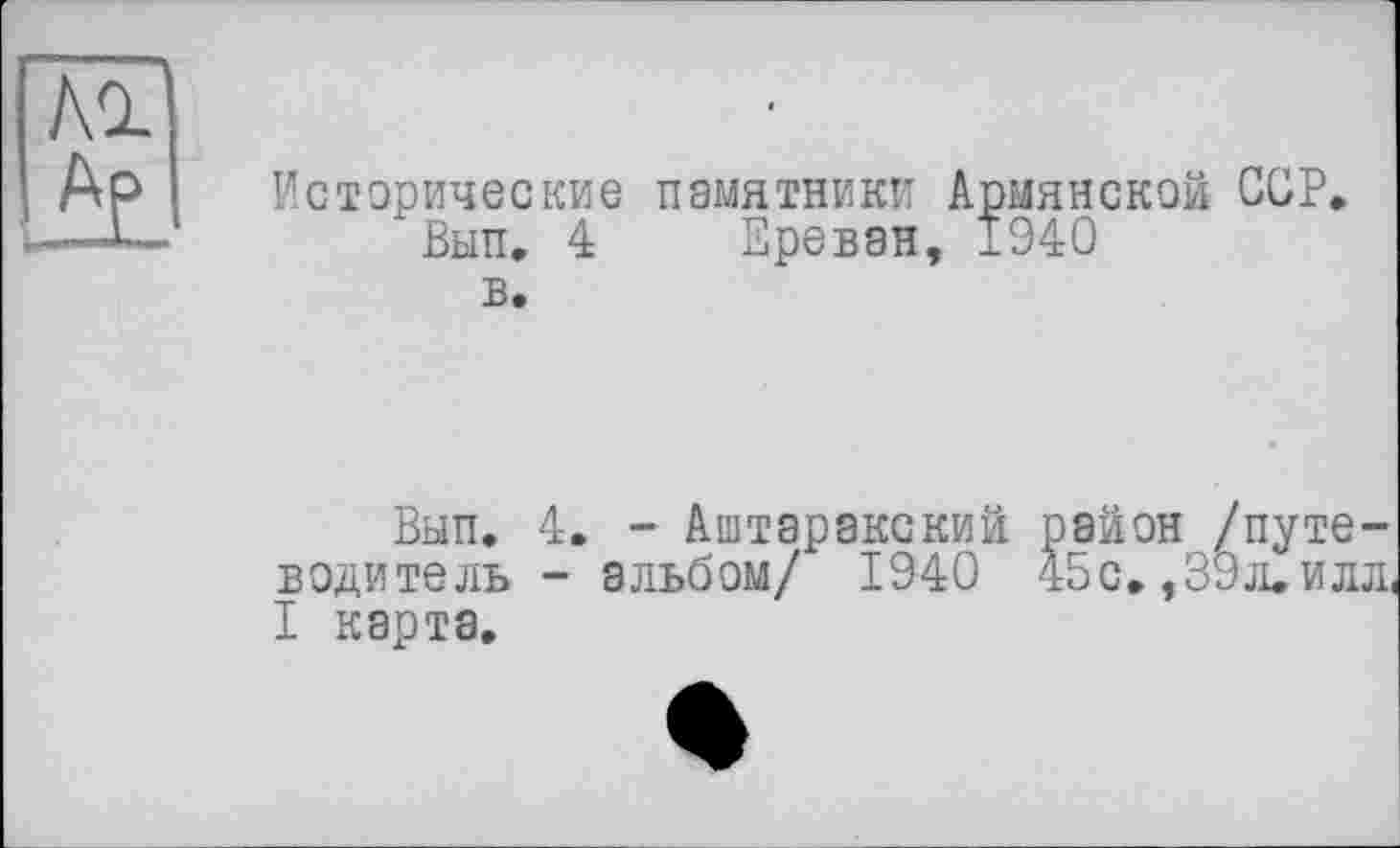 ﻿hl
Исторические памятники Армянской ССР»
Вып. 4 Ереван, 1940 в.
Вып. 4. - Аштаракский район /путеводитель - альбом/ 1940 45с. ,39л. илл, I карта.